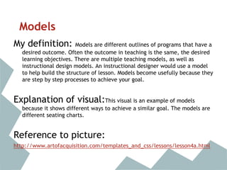 Models
My definition: Models are different outlines of programs that have a
desired outcome. Often the outcome in teaching is the same, the desired
learning objectives. There are multiple teaching models, as well as
instructional design models. An instructional designer would use a model
to help build the structure of lesson. Models become usefully because they
are step by step processes to achieve your goal.
Explanation of visual:This visual is an example of models
because it shows different ways to achieve a similar goal. The models are
different seating charts.
Reference to picture:
http://www.artofacquisition.com/templates_and_css/lessons/lesson4a.html
 
