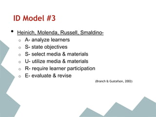 ID Model #3
• Heinich, Molenda, Russell, Smaldino-
o A- analyze learners
o S- state objectives
o S- select media & materials
o U- utilize media & materials
o R- require learner participation
o E- evaluate & revise
(Branch & Gustafson, 2002)
 