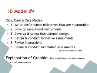 ID Model #4
Dick, Cary & Cary Model-
o 1. Write performance objectives that are measurable
o 2. Develop assessment instruments
o 3. Develop & select instructional design
o 4. Design & conduct formative assessments
o 5. Revise instructions
o 6. Devise & conduct summative assessments
(Branch & Gustafson, 2002)
Explanation of Graphic: This model tends to be centered
around assessments.
 