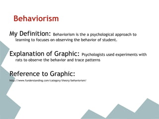 Behaviorism
My Definition: Behaviorism is the a psychological approach to
learning to focuses on observing the behavior of student.
Explanation of Graphic: Psychologists used experiments with
rats to observe the behavior and trace patterns
Reference to Graphic:
http://www.funderstanding.com/category/theory/behaviorism/
 