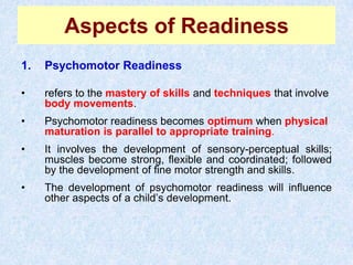Aspects of ReadinessPsychomotor Readinessrefers to the mastery of skillsandtechniquesthat involve body movements. Psychomotor readiness becomes optimumwhen physical maturation is parallel to appropriate training. It involves the development of sensory-perceptual skills; muscles become strong, flexible and coordinated; followed by the development of fine motor strength and skills. The development of psychomotor readiness will influence other aspects of a child’s development. 