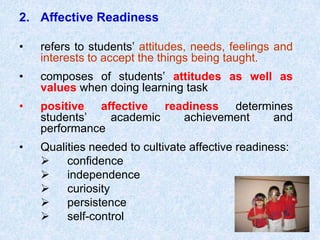 Affective Readiness refers to students’ attitudes, needs, feelings and interests to accept the things being taught. composes of students’ attitudes as well as values when doing learning task positive affective readiness determines students’ academic achievement and performance  Qualities needed to cultivate affective readiness:	Ø      confidence	Ø      independence	Ø      curiosity	Ø      persistence	Ø      self-control