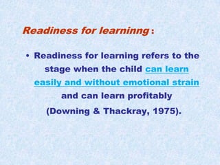 Readiness for learninng :Readiness for learning refers to the stage when the child can learn easily and without emotional strainand can learn profitably (Downing & Thackray, 1975).