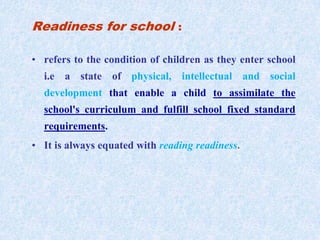 Readiness for school :refers to the condition of children as they enter school i.e a state of physical, intellectual and social developmentthat enable a child to assimilate the school's curriculum and fulfill school fixed standard requirements.
