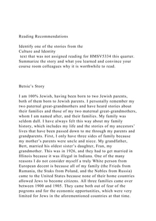 Reading Recommendations
Identify one of the stories from the
Culture and Identity
text that was not assigned reading for HMSV5334 this quarter.
Summarize the story and what you learned and convince your
course room colleagues why it is worthwhile to read.
Betsie’s Story
I am 100% Jewish, having been born to two Jewish parents,
both of them born to Jewish parents. I personally remember my
two paternal great-grandmothers and have heard stories about
their families and those of my two maternal great-grandmothers,
whom I am named after, and their families. My family was
seldom dull. I have always felt this way about my family
history, which includes my life and the stories of my ancestors’
lives that have been passed down to me through my parents and
grandparents. First, I only have three sides of family because
my mother’s parents were uncle and niece. My grandfather,
Bert, married his oldest sister’s daughter, Fran, my
grandmother. This was in 1926, and they had to get married in
Illinois because it was illegal in Indiana. One of the many
reasons I do not consider myself a truly White person from
European decent is because all of my family (the Frieds from
Rumania, the Staks from Poland, and the Nobles from Russia)
came to the United States because none of their home countries
allowed Jews to become citizens. All three families came over
between 1900 and 1905. They came both out of fear of the
pogroms and for the economic opportunities, which were very
limited for Jews in the aforementioned countries at that time.
 