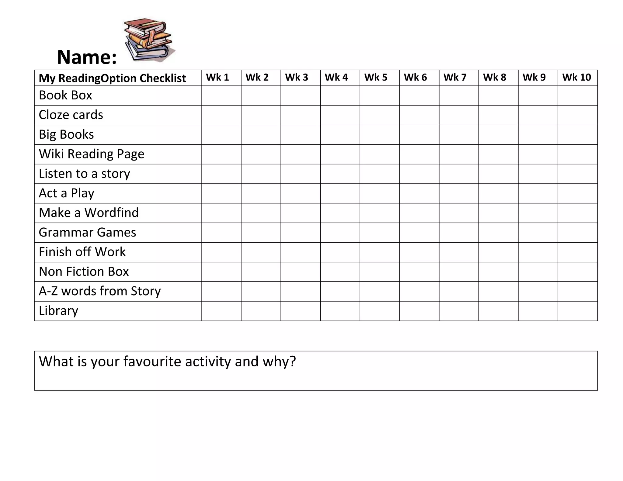 Name: <br />My Reading Option ChecklistWk 1Wk 2Wk 3Wk 4Wk 5Wk 6Wk 7Wk 8Wk 9Wk 10Book BoxCloze cardsBig BooksWiki Reading PageListen to a storyAct a PlayMake a WordfindGrammar GamesFinish off WorkNon Fiction BoxA-Z words from StoryLibrary<br />What is your favourite activity and why?<br />