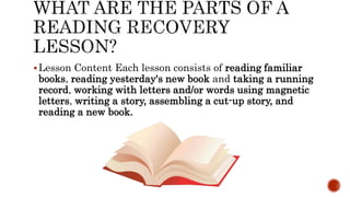 Lesson Content Each lesson consists of reading familiar
books, reading yesterday's new book and taking a running
record, working with letters and/or words using magnetic
letters, writing a story, assembling a cut-up story, and
reading a new book.
 