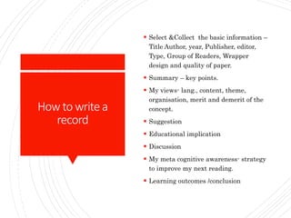 How to writea
record
 Select &Collect the basic information –
Title Author, year, Publisher, editor,
Type, Group of Readers, Wrapper
design and quality of paper.
 Summary – key points.
 My views- lang., content, theme,
organisation, merit and demerit of the
concept.
 Suggestion
 Educational implication
 Discussion
 My meta cognitive awareness- strategy
to improve my next reading.
 Learning outcomes /conclusion
 