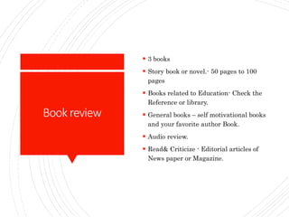 Book review
 3 books
 Story book or novel.- 50 pages to 100
pages
 Books related to Education- Check the
Reference or library.
 General books – self motivational books
and your favorite author Book.
 Audio review.
 Read& Criticize - Editorial articles of
News paper or Magazine.
 