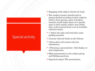 Specialactivity
 Engaging with subject related ref. book
 The student teacher should work in
groups divided according to their subjects
with in these groups, pairs of student
teachers would make choice of a specific
topic in their specfic subject area which
they could research from a set of available
reference books.
 1. Select the topic and articulate some
guiding question
 2.Locate relevant books in the Library
 3.Scan,skim and extract relevant
information.
 4 Planning a presentation- with display or
oral components.
 Make presentation to the subject group
and fielding questions
 Expected output: PPt presentation.
 