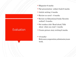 Evaluation
 Magazine-6 marks
 Ppt presentation- subject book-6 marks
 Article writing- 6 marks
 Review on novel – 6 marks
 Review on Educational books (favorite
author)- 6 marks.
 Set readers club- Read aloud, Talk
about what you read- 4 marks
 Create picture story writing-6 marks
 10 marks-
Relevance,cooperation,submission,team
work.
 