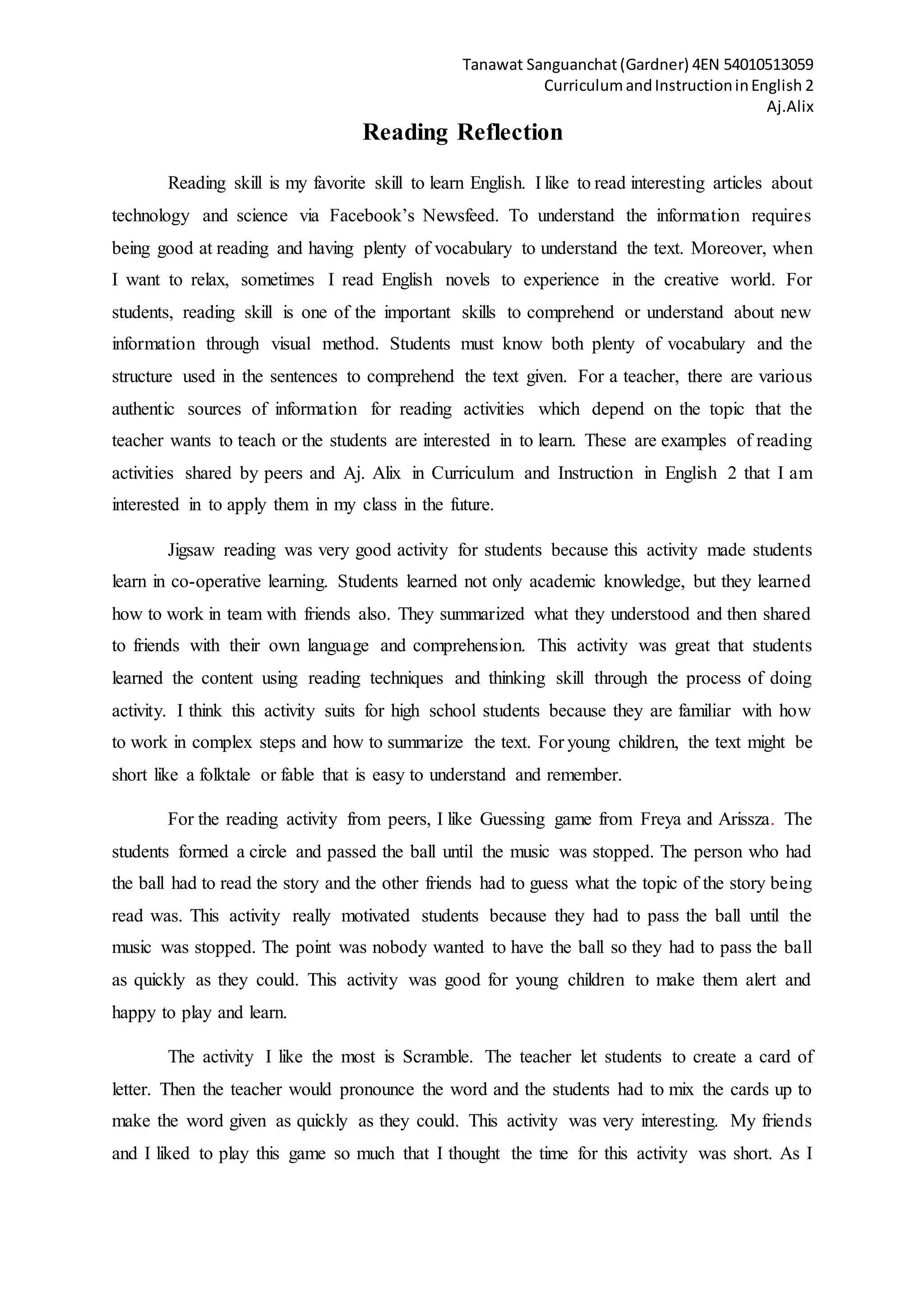 Tanawat Sanguanchat(Gardner) 4EN 54010513059
CurriculumandInstructioninEnglish 2
Aj.Alix
Reading Reflection
Reading skill is my favorite skill to learn English. I like to read interesting articles about
technology and science via Facebook’s Newsfeed. To understand the information requires
being good at reading and having plenty of vocabulary to understand the text. Moreover, when
I want to relax, sometimes I read English novels to experience in the creative world. For
students, reading skill is one of the important skills to comprehend or understand about new
information through visual method. Students must know both plenty of vocabulary and the
structure used in the sentences to comprehend the text given. For a teacher, there are various
authentic sources of information for reading activities which depend on the topic that the
teacher wants to teach or the students are interested in to learn. These are examples of reading
activities shared by peers and Aj. Alix in Curriculum and Instruction in English 2 that I am
interested in to apply them in my class in the future.
Jigsaw reading was very good activity for students because this activity made students
learn in co-operative learning. Students learned not only academic knowledge, but they learned
how to work in team with friends also. They summarized what they understood and then shared
to friends with their own language and comprehension. This activity was great that students
learned the content using reading techniques and thinking skill through the process of doing
activity. I think this activity suits for high school students because they are familiar with how
to work in complex steps and how to summarize the text. For young children, the text might be
short like a folktale or fable that is easy to understand and remember.
For the reading activity from peers, I like Guessing game from Freya and Arissza. The
students formed a circle and passed the ball until the music was stopped. The person who had
the ball had to read the story and the other friends had to guess what the topic of the story being
read was. This activity really motivated students because they had to pass the ball until the
music was stopped. The point was nobody wanted to have the ball so they had to pass the ball
as quickly as they could. This activity was good for young children to make them alert and
happy to play and learn.
The activity I like the most is Scramble. The teacher let students to create a card of
letter. Then the teacher would pronounce the word and the students had to mix the cards up to
make the word given as quickly as they could. This activity was very interesting. My friends
and I liked to play this game so much that I thought the time for this activity was short. As I
 