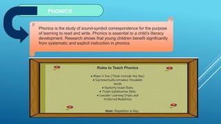 PHONICS
Phonics is the study of sound-symbol correspondence for the purpose
of learning to read and write. Phonics is essential to a child’s literacy
development. Research shows that young children benefit significantly
from systematic and explicit instruction in phonics.
Rules to Teach Phonics
• Make it Fun (Think Outside the Box)
• Systematically introduce Decodable
Words
• Explicitly teach Rules
• Teach Syllabication Skills
• Consider Learning Styles and
Preferred Modalities
Note: Repetition is Key
 