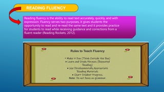 READING FLUENCY
Reading fluency is the ability to read text accurately, quickly, and with
expression. Fluency serves two purposes, it gives students the
opportunity to read and re-read the same text and it provides practice
for students to read while receiving guidance and corrections from a
fluent reader (Reading Rockets, 2012).
Rules to Teach Fluency
• Make it Fun (Think Outside the Box)
• Learn and Study Phrases (Repeated
Reading)
• Use Developmentally Appropriate
Reading Materials
• Chart Student Progress.
Note: Do not focus on grammar.
 