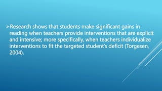 Research shows that students make significant gains in
reading when teachers provide interventions that are explicit
and intensive; more specifically, when teachers individualize
interventions to fit the targeted student’s deficit (Torgesen,
2004).
 