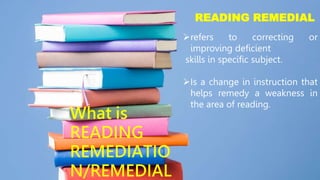 READING REMEDIAL
refers to correcting or
improving deficient
skills in specific subject.
Is a change in instruction that
helps remedy a weakness in
the area of reading.
What is
READING
REMEDIATIO
N/REMEDIAL
 