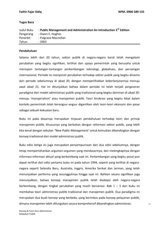 Tugas Baca Judul Buku: Public Management and Administration An Introduction 3rd Edition Pengarang: Owen E. Hughes Penerbit: Palgrave Macmillan Tahun: 2003 Pendahuluan Selama lebih dari 20 tahun, sektor publik di negara-negara barat telah mengalami perubahan yang begitu signifikan, terlihat dari upaya pemerintah yang berusaha untuk merespon tantangan-tantangan perkembangan teknologi, globalisasi, dan persaingan internasional. Periode ini menyoroti perubahan terhadap sektor publik yang begitu dinamis dari periode sebelumnya di abad 20, dengan memperlihatkan keberlanjutannya menuju awal abad 21. Hal ini ditunjukkan bahwa dalam periode ini telah terjadi pergeseran paradigma dari model administrasi publik yang tradisional-yang begitu dominan di abad 20- menuju ‘manajerialism’ atau manajemen publik. Teori birokrasi yang begitu lekat dalam konteks pemerintah telah berangsur-angsur digantikan oleh teori-teori ekonomi dan pasar sebagai sebuah kekuatan baru. Buku ini pada dasarnya merupakan tinjauan pendahuluan terhadap teori dan prinsip manajemen publik, khususnya yang berkaitan dengan reformasi sektor publik, yang lebih kita kenal dengan sebutan “New Public Management’ untuk kemudian dibandingkan dengan konsep tradisional dari model administrasi publik.  Buku edisi ketiga ini juga merupakan penyempurnaan dari dua edisi sebelumnya, dengan tetap mempertahankan argumen-argumen yang mendasarinya, dan melengkapinya dengan informasi-informasi aktual yang berkembang saat ini. Perkembangan yang begitu pesat pun dapat terlihat dari edisi pertama buku ini pada tahun 1994, seperti yang terlihat di negara-negara seperti Selandia Baru, Australia, Inggris, Amerika Serikat dan Jerman, yang telah menunjukkan performa yang sesungguhnya hingga saat ini. Bahkan secara signifikan juga menunjukkan, bahwa konsep manajemen publik telah diadopsi oleh negara-negara berkembang, dengan tingkat perubahan yang masih bervariasi. Bab 1 – 3 dari buku ini membahas teori administrasi publik tradisional dan manajemen publik. Dua paradigma ini merupakan dua buah konsep yang berbeda, yang berimbas pada konsep pelayanan publik, dimana manajemen lebih difungsikan secara komprehensif dibandingkan administrasi. Masa Perubahan Argumen yang mendasari terjadinya perubahan dalam model administrasi publik tradisional yang kemudian digantikan oleh manajemen publik adalah merupakan titik kulminasi dari proses reformasi yang terjadi di banyak negara sejak akhir tahun 1980. Alasan utama terjadinya perubahan ini adalah bahwa model tradisional tidak dapat berfungsi dengan baik. Para politisi dan masyarakat menganggap bahwa pelayanan yang mereka terima sungguhlah buruk, terbelenggu dalam proses yang berbelit, dan tidak realistis. Pemerintah pun merespon hal ini dengan melakukan berbagai reformasi di tingkat manajerial. Hal ini dapat terlihat dari beberapa area dalam sektor publik seperti sektor kepegawaian dengan proses rekrutmennya, promosi, penggajian; proses formulasi kebijakan, manajemen keuangan, hubungan dengan stakeholder dan semua jenis prosedur yang saling terkait.  Perubahan yang terjadi dapat kita lihat dari dua sisi yang berbeda, yang masih berhubungan satu sama lain. Pertama, terdapatnya trend menuju ‘marketisasi’ sektor publik, pergeseran  dari aktivitas publik menuju sektor privat. Hal ini terjadi melalui privatisasi dalam bentuk yang bervariasi, termasuk di dalamnya menyewakan kepada pihak ketiga berbagai kegiatan di sektor publik. Kedua, terdapatnya trend untuk menjauhkan birokrasi dalam mengorganisir sektor publik. Kedua hal ini sebenarnya merupakan mata rantai yang saling berhubungan, dimana marketisasi merupakan jawaban atas kegagalan birokrasi, dan pasar merupakan sarana utama yang digunakan sebagai alternative dari birokrasi. Perubahan yang terjadi dalam sektor publik telah membawa kita pada pertanyaan mendasar akan fungsi dan perannya dalam masyarakat. Hal utama yang dapat terlihat adalah bahwa terdapatnya paradigma baru dalam mengelola manajemen pada sektor publik, dimana pelayanan publik digerakkan semakin menjauh dari konsep administrasi menuju manajemen. Konsekuensinya adalah, model administrasi birokratik pun semakin ditinggalkan baik secara teoritis maupun praktis. Perlu dipahami bahwa banyak pegawai negeri yang merasa tertekan oleh kondisi ini. Kepastian dan keteraturan telah digantikan oleh ketidakpastian. Kantor-kantor mengalami perombakan sekaligus restrukturisasi. Penumpukan pekerjaan menjadi hal yang biasa dalam bidang tugas di mana sebelumnya pekerjaan dilakukan sekali seumur hidup. Di masa depan, pelayanan publik hanya akan membutuhkan sekelompok kecil orang saja untuk menjalankannya. Dinas-dinas pemberi pelayanan publik, yang tidak memerlukan pegawai pemerintah, dapat melakukan pekerjaan sehari-hari melalui kontrak dengan departemen kecil. Pemerintah masih memerlukan pelayanan publik, namun dengan ukuran yang sangat kecil, terlaksana melalui manajemen kontrak dan penasihat kebijakan, walaupun sebenarnya pekerjaan tersebut bisa saja dialihkan ke pihak ketiga. Tentunya proses pergeseran paradigma ini tidak lepas begitu saja dari permasalahan yang dihadapi, utamanya terkait dengan isu manajerial. Setiap proses perubahan akan melibatkan pihak yang menang dan yang kalah, dan diantara yang kalah mungkin saja masih menjunjung nilai dari model administrasi tradisional. Betapapun perubahan telah dilaksanakan dengan tujuan peningkatan, namun kita tidak bisa melupakan begitu saja mengenai kapabilitas manajemen yang semakin memburuk. Beberapa isu serius yang perlu mendapatkan perhatian adalah mengenai etika, akuntabilitas, dasar teori mengenai model manajemen ini, dan pertanyaan besar akan peran dan organisasi dari pelayanan publik. Namun satu hal yang pasti, betapapun manajemen publik belum menjadi sebuah konsep yang pasti, betapapun beberapa perubahan dapat berjalan lebih baik dari yang lain, model administrasi tradisional tidak akan kembali dipraktikkan sepanjang abad 20 ini. Saat ini, nampaknya perubahan menuju model manajerial merupakan sesuatu yang tidak bisa diubah kembali.    Administrasi Publik Tradisional Fakta sejarah menunjukkan, model administrasi tradisional adalah konsep sukses yang diterapkan secara luas oleh pemerintah di seluruh dunia. Sebagai rujukan dalam tataran teori dan praktis, konsep ini tergolong baik. Jika dibandingkan dengan konsep sebelumnya yang dekat dengan praktik korupsi, konsep ini menawarkan efisiensi dan pelayanan profesional. Namun sekarang, konsep ini telah dianggap usang. Birokrasi tradisional berkembang di era perkembangan industri; sebuah sistem dan teknologi yang tepat digunakan pada masanya. Andaikan seorang pegawai negeri dianggap sebagai sebuah sistem otomatis yang mampu merespon rangsangan sederhana, yang tidak bisa dipercaya dengan tanggung jawab untuk mengambil keputusan dan senantiasa diperlukan adanya prosedur manual dalam setiap kemungkinan yang dihadapi, maka boleh jadi model administrasi tradisional merupakan solusi yang tepat. Akan tetapi, sistem hirarki dianggap tidak mampu berfungsi dengan baik pada sektor publik atau privat. Model tradisional merupakan solusi terbaik pada masanya, namun dunia ini begitu dinamis dan memerlukan solusi cerdas dalam mengantisipasi perubahan dan perkembangan yang terjadi. Pilar-pilar teoretis administrasi publik nampaknya sudah tidak lagi memadai dalam menganalisis realitas kehidupan pemerintahan saat ini. Teori kontrol politik selalu menjadi masalah. Administrasi berarti mengikuti instruksi, dan oleh sebab itu, memerlukan metode dalam memberikan dan menerima instruksi / perintah. Teori administrasi publik memerlukan pembagian yang jelas di antara yang memberikan perintah dan yang menjalankannya. Hal ini tidak pernah menjadi suatu hal yang realistis dan menjadi minim fungsi, terutama dengan semakin meningkatnya cakupan pelayanan publik yang harus diberikan. Pilar selanjutya adalah birokrasi, yang dianggap sebagai sebuah konsep yang tidak efisien dan efektif bagi sebuah organisasi. Organisasi birokratik tidak lagi dianggap sebagai jawaban, baik secara teoretis ataupun praktis. Konsep ini bukanlah merupakan satu-satunya alternatif dalam menjalankan organisasi dan mengantisipasi aspek-aspek yang tidak diinginkan seperti pemusatan kekuasaan, pembatasan kebebasan, perebutan kekuasaan politik, yang dianggap lebih banyak aspek negatifnya ketimbang dampak positif yang diharapkan. Model administrasi publik tradisional menjadi semakin tergantikan. Sementara itu, model baru yang belum berjalan dengan baik, saat ini lebih memfokuskan pada hasil daripada proses, pada tanggung jawab daripada pengelakan tanggung jawab, dan pada manajemen ketimbang administrasi. Manajemen Publik Saat ini, pelayanan publik yang dilakukan oleh negara-negara maju bisa dikatakan mengikuti konsep manajemen publik. Konsep ini mengandung elemen-elemen dari model administrasi tradisional dan manajemen publik yang berdampingan; struktur formal kekuasaan dari birokrasi masih tetap ada, namun sektor kepegawaian dan pemberian pelayanan publik mengacu kepada model baru dari manajemen publik. Logika berpikir pun telah terbangun, dan manajerialism menjadi acuan terhadap apa yang diinginkan oleh pemerintah saat ini, dimana hasil maksimum diharapkan dalam pemberian pelayanan publik, namun dengan ongkos administrasi yang minimum.  Perdebatan mengenai manajemen publik dan manajerialism memunculkan pertanyaan mengenai peran dari pelayanan publik, dan peran pemerintah di masyarakat. Pelayanan publik merupakan aktualisasi dari pilihan rasional masyarakat melalui proses politik untuk mengatur kepentingan publik. Seberapa baik hal tersebut bisa diatur mengandung implikasi terhadap cakupan aktivitas publik. Manajemen publik tidak berarti mengambil alih kekuasaan ke tangan teknokrat, penyalahgunaan tanggung jawab, atau penghapusan nilai-nilai demokrasi. Semua perubahan manajerial mengandung makna terwujudnya kepentingan publik dengan lebih efisien, biaya yang efektif, melalui penyediaan informasi yang lebih baik dalam proses pengambilan keputusan. Kesimpulan terakhirnya, para pembuat kebijakan ini adalah politisi yang bekerja pada pelayanan publik dalam sebuah proses yang interaktif, dan kita kenal sebagai manajemen. Apa yang kita saksikan saat ini mungkin saja sebuah teori dari manajemen, namun setidaknya ini merupakan sebuah teori manajemen publik dan bukanlah manajemen secara umum. Efektivitas biaya sebagai salah satu kriteria pengukuran kinerja membuat ‘pemakaian pendekatan manajerial adalah diperlukan, namun jenis manajemen harus mengacu khusus pada kondisi dari sektor publik yang bersangkutan’ (OECD, 1991a, hal.10). Manajemen publik tidak semata-mata dilakukan melalui pemindahan teknik manajemen privat ke sektor publik, akan tetapi melalui pertimbangan fungsi apa yang melekat dari manajemen secara umum, memahami ciri khusus dari manajemen yang ada pada sektor publik, dan mengambil sistem manajemen yang tepat, yang memang telah disesuaikan dengan kondisi pada sektor publik tersebut.     Walaupun tidak terlepas dari kritik, perubahan yang terjadi di pemerintah, ketidaksamaan persepsi yang terjadi di masyarakat, namun model manajemen publik telah terbangun dengan baik. Arah perkembangannya di masa depan pun dapat mudah terlihat. Pegawai negeri nantinya akan bertanggung jawab atas hasil prestasi yang dicapai, mereka pun harus mengembangkan inovasi dalam menyediakan kebutuhan dan pelayanan pada masyarakat, mereka akan mengatur konflik bukan malah menghindarinya. Akan terdapat pengurangan peran pemerintah dalam birokrasi, dan pelayanan akan dilaksanakan melalui cara-cara lain yang melibatkan pihak privat. Hal ini akan mendorong kreativitas sekaligus menjadi lebih dinamis, namun pada gilirannya hal ini mengandung konsekuensi transformasi sektor publik yang lebih baik. Akhirnya, aspek-aspek positif yang masih ada pada model tradisional seperti profesionalisme, netralitas, etika kerja, serta ketiadaan korupsi, hendaknya dapat dipertahankan sejalan dengan peningkatan kinerja melalui model manajerial.               