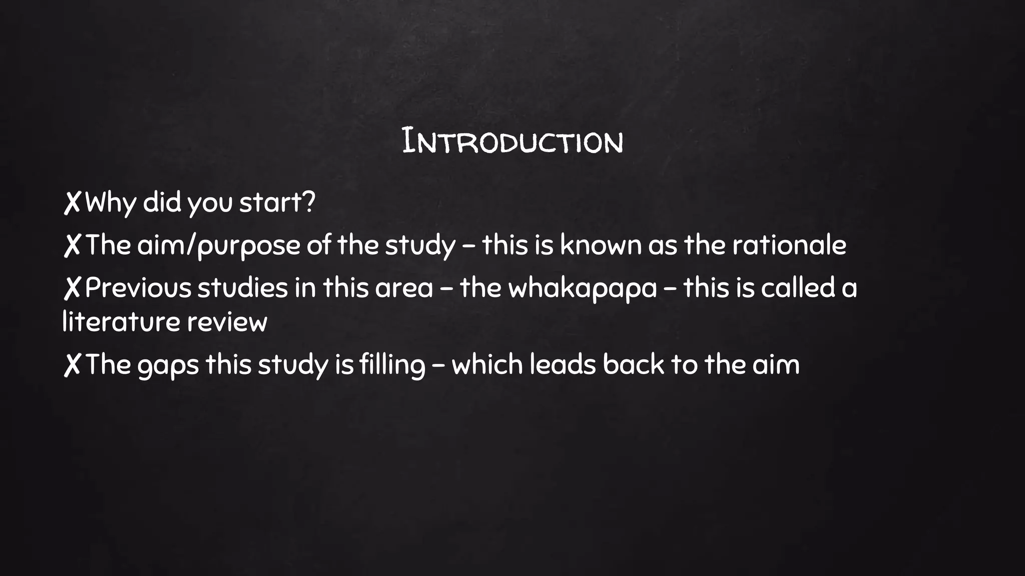 Introduction
✘Why did you start?
✘The aim/purpose of the study – this is known as the rationale
✘Previous studies in this area – the whakapapa – this is called a
literature review
✘The gaps this study is filling – which leads back to the aim
 