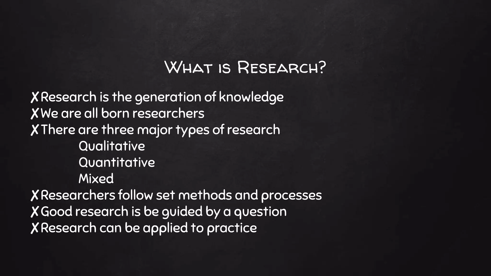 What is Research?
✘Research is the generation of knowledge
✘We are all born researchers
✘There are three major types of research
Qualitative
Quantitative
Mixed
✘Researchers follow set methods and processes
✘Good research is be guided by a question
✘Research can be applied to practice
 