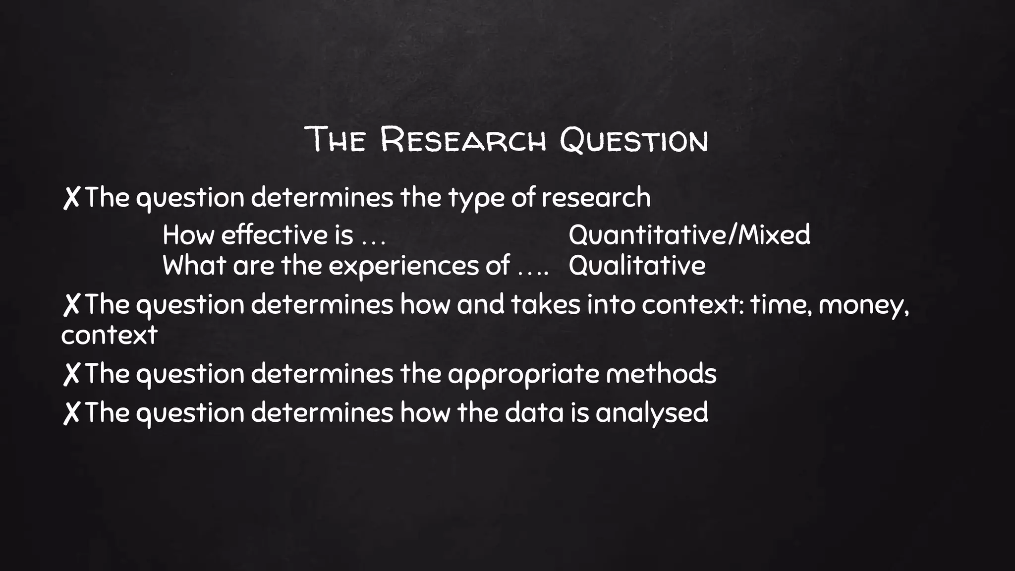 The Research Question
✘The question determines the type of research
How effective is … Quantitative/Mixed
What are the experiences of …. Qualitative
✘The question determines how and takes into context: time, money,
context
✘The question determines the appropriate methods
✘The question determines how the data is analysed
 