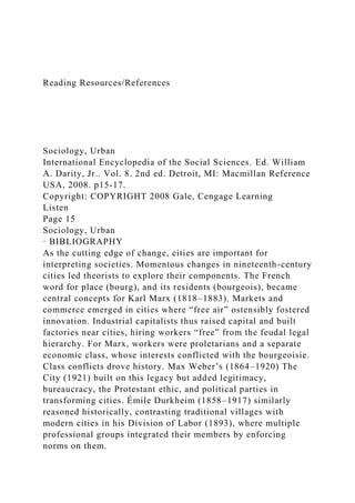 Reading Resources/References
Sociology, Urban
International Encyclopedia of the Social Sciences. Ed. William
A. Darity, Jr.. Vol. 8. 2nd ed. Detroit, MI: Macmillan Reference
USA, 2008. p15-17.
Copyright: COPYRIGHT 2008 Gale, Cengage Learning
Listen
Page 15
Sociology, Urban
· BIBLIOGRAPHY
As the cutting edge of change, cities are important for
interpreting societies. Momentous changes in nineteenth-century
cities led theorists to explore their components. The French
word for place (bourg), and its residents (bourgeois), became
central concepts for Karl Marx (1818–1883). Markets and
commerce emerged in cities where “free air” ostensibly fostered
innovation. Industrial capitalists thus raised capital and built
factories near cities, hiring workers “free” from the feudal legal
hierarchy. For Marx, workers were proletarians and a separate
economic class, whose interests conflicted with the bourgeoisie.
Class conflicts drove history. Max Weber’s (1864–1920) The
City (1921) built on this legacy but added legitimacy,
bureaucracy, the Protestant ethic, and political parties in
transforming cities. Émile Durkheim (1858–1917) similarly
reasoned historically, contrasting traditional villages with
modern cities in his Division of Labor (1893), where multiple
professional groups integrated their members by enforcing
norms on them.
 