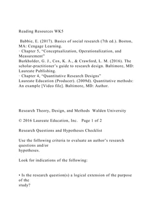 Reading Resources WK5
Babbie, E. (2017). Basics of social research (7th ed.). Boston,
MA: Cengage Learning.
· Chapter 5, “Conceptualization, Operationalization, and
Measurement”
Burkholder, G. J., Cox, K. A., & Crawford, L. M. (2016). The
scholar-practitioner’s guide to research design. Baltimore, MD:
Laureate Publishing.
· Chapter 4, “Quantitative Research Designs”
Laureate Education (Producer). (2009d). Quantitative methods:
An example [Video file]. Baltimore, MD: Author.
Research Theory, Design, and Methods Walden University
© 2016 Laureate Education, Inc. Page 1 of 2
Research Questions and Hypotheses Checklist
Use the following criteria to evaluate an author’s research
questions and/or
hypotheses.
Look for indications of the following:
• Is the research question(s) a logical extension of the purpose
of the
study?
 