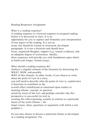 Reading Responses Assignment
What is a reading response?
A reading response is a focused response to assigned reading
before it is discussed in class. It is an
opportunity for you to explore and formulate your interpretation
of one aspect of the reading. It is not an
essay, but should be written in structured, developed
paragraphs. It is not a freewrite and should have
focus, organized thoughts, support (e.g. textual evidence), and
an adequate degree of correctness. Ideally,
these responses will provide you with foundations upon which
to build your longer, formal essays.
What should a reading response do?
Analyze a singular element of the literature by discussing the
WHAT, HOW, and possibly
WHY of this element. In other words, if you choose to write
about the point of view in a story,
you will need to describe what the point of view is, explain how
it functions to contribute to the
overall effect (intellectual or emotional upon reader) or
meaning (theme, concept, or question
raised by story) of the text, and perhaps consider why this
perspective is successful (or not) in
creating this effect/meaning, usually in relation to a particular
theme of the work (Theme = the
larger issues, ideas, questions or arguments with which a text
grapples.)
Or you may choose to discuss a particular theme as developed
in a reading assignment. For
 