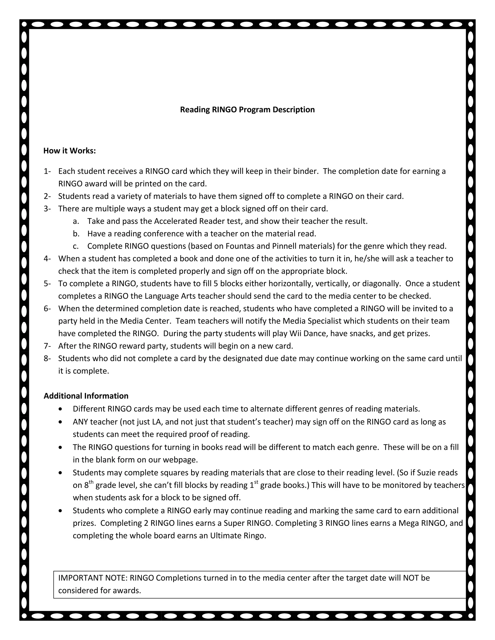 Reading RINGO Program Description



How it Works:

1- Each student receives a RINGO card which they will keep in their binder. The completion date for earning a
   RINGO award will be printed on the card.
2- Students read a variety of materials to have them signed off to complete a RINGO on their card.
3- There are multiple ways a student may get a block signed off on their card.
         a. Take and pass the Accelerated Reader test, and show their teacher the result.
         b. Have a reading conference with a teacher on the material read.
         c. Complete RINGO questions (based on Fountas and Pinnell materials) for the genre which they read.
4- When a student has completed a book and done one of the activities to turn it in, he/she will ask a teacher to
   check that the item is completed properly and sign off on the appropriate block.
5- To complete a RINGO, students have to fill 5 blocks either horizontally, vertically, or diagonally. Once a student
   completes a RINGO the Language Arts teacher should send the card to the media center to be checked.
6- When the determined completion date is reached, students who have completed a RINGO will be invited to a
   party held in the Media Center. Team teachers will notify the Media Specialist which students on their team
   have completed the RINGO. During the party students will play Wii Dance, have snacks, and get prizes.
7- After the RINGO reward party, students will begin on a new card.
8- Students who did not complete a card by the designated due date may continue working on the same card until
   it is complete.

Additional Information
       Different RINGO cards may be used each time to alternate different genres of reading materials.
       ANY teacher (not just LA, and not just that student’s teacher) may sign off on the RINGO card as long as
       students can meet the required proof of reading.
       The RINGO questions for turning in books read will be different to match each genre. These will be on a fill
       in the blank form on our webpage.
       Students may complete squares by reading materials that are close to their reading level. (So if Suzie reads
       on 8th grade level, she can’t fill blocks by reading 1st grade books.) This will have to be monitored by teachers
       when students ask for a block to be signed off.
       Students who complete a RINGO early may continue reading and marking the same card to earn additional
       prizes. Completing 2 RINGO lines earns a Super RINGO. Completing 3 RINGO lines earns a Mega RINGO, and
       completing the whole board earns an Ultimate Ringo.



    IMPORTANT NOTE: RINGO Completions turned in to the media center after the target date will NOT be
    considered for awards.
 