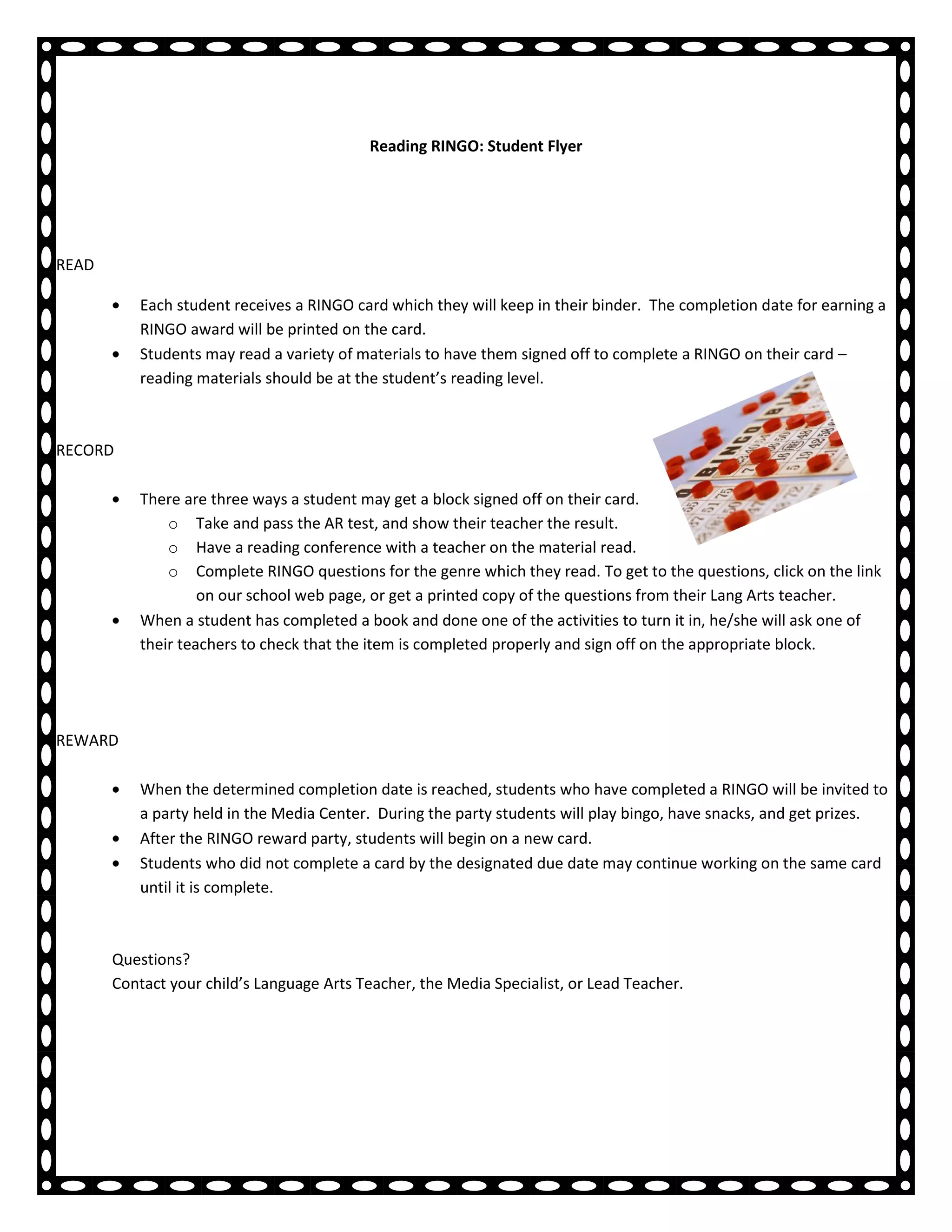 Reading RINGO: Student Flyer




READ

           Each student receives a RINGO card which they will keep in their binder. The completion date for earning a
           RINGO award will be printed on the card.
           Students may read a variety of materials to have them signed off to complete a RINGO on their card –
           reading materials should be at the student’s reading level.



RECORD

           There are three ways a student may get a block signed off on their card.
               o Take and pass the AR test, and show their teacher the result.
               o Have a reading conference with a teacher on the material read.
               o Complete RINGO questions for the genre which they read. To get to the questions, click on the link
                    on our school web page, or get a printed copy of the questions from their Lang Arts teacher.
           When a student has completed a book and done one of the activities to turn it in, he/she will ask one of
           their teachers to check that the item is completed properly and sign off on the appropriate block.




REWARD

           When the determined completion date is reached, students who have completed a RINGO will be invited to
           a party held in the Media Center. During the party students will play bingo, have snacks, and get prizes.
           After the RINGO reward party, students will begin on a new card.
           Students who did not complete a card by the designated due date may continue working on the same card
           until it is complete.



       Questions?
       Contact your child’s Language Arts Teacher, the Media Specialist, or Lead Teacher.
 