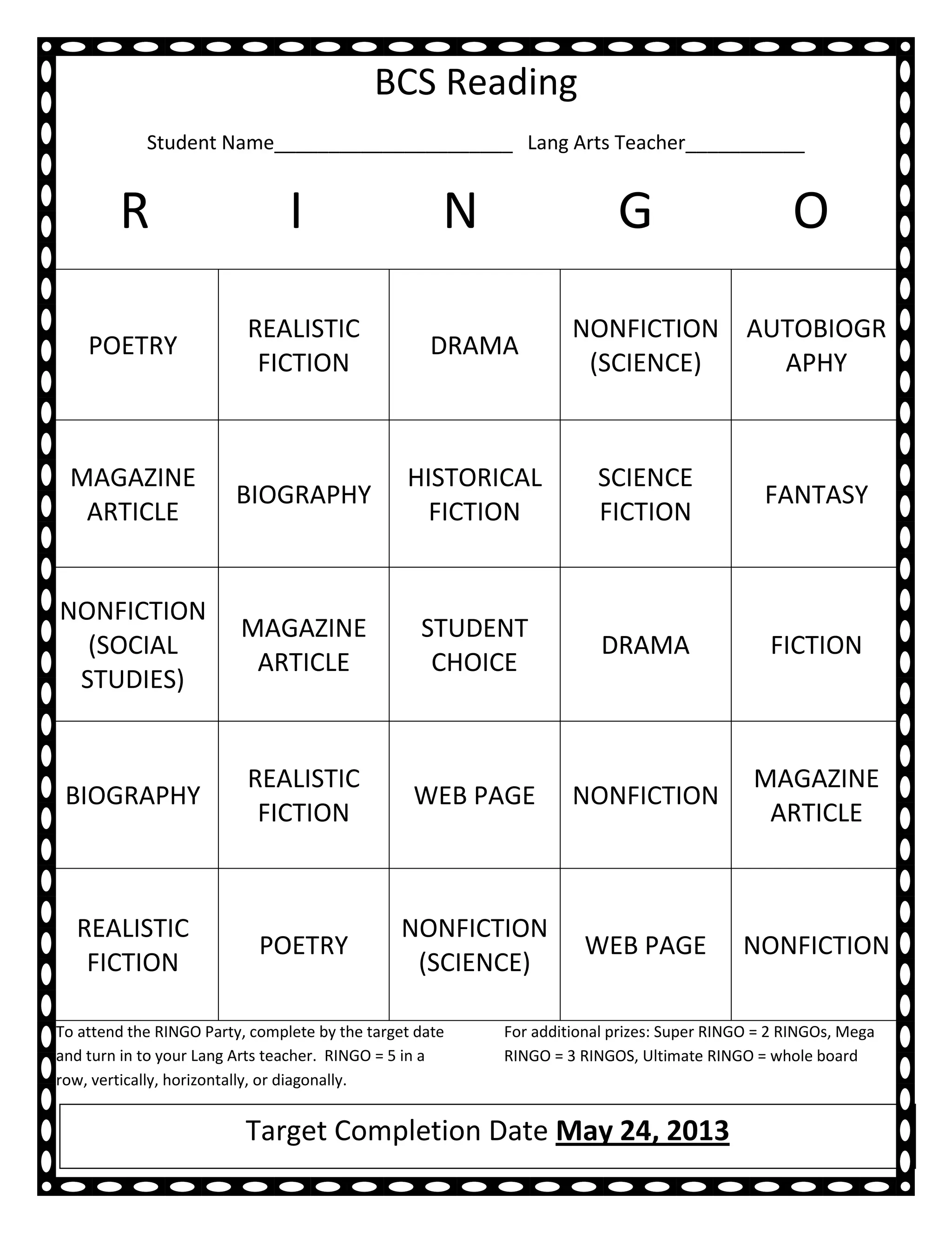 BCS Reading
            Student Name______________________ Lang Arts Teacher___________


        R                       I                    N                  G                       O
                          REALISTIC                               NONFICTION AUTOBIOGR
    POETRY                                          DRAMA
                           FICTION                                 (SCIENCE)   APHY



 MAGAZINE                                       HISTORICAL           SCIENCE
                         BIOGRAPHY                                                          FANTASY
  ARTICLE                                         FICTION            FICTION


NONFICTION
                         MAGAZINE                 STUDENT
  (SOCIAL                                                             DRAMA                  FICTION
                          ARTICLE                  CHOICE
 STUDIES)


                          REALISTIC                                                        MAGAZINE
 BIOGRAPHY                                       WEB PAGE         NONFICTION
                           FICTION                                                          ARTICLE



  REALISTIC                                     NONFICTION
                            POETRY                                  WEB PAGE             NONFICTION
   FICTION                                       (SCIENCE)

To attend the RINGO Party, complete by the target date   For additional prizes: Super RINGO = 2 RINGOs, Mega
and turn in to your Lang Arts teacher. RINGO = 5 in a    RINGO = 3 RINGOS, Ultimate RINGO = whole board
row, vertically, horizontally, or diagonally.


                          Target Completion Date May 24, 2013
 