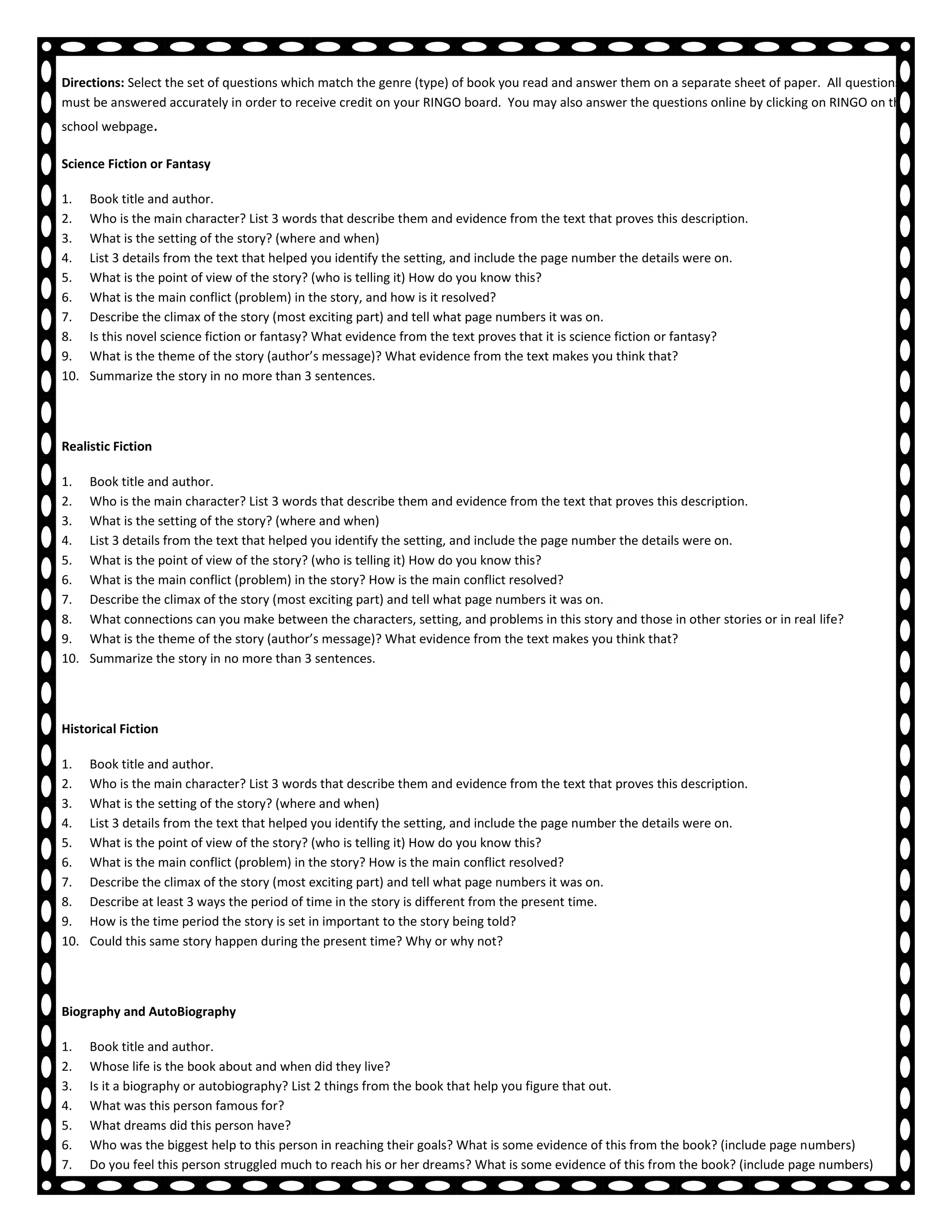Reading RINGO Questions
Directions: Select the set of questions which match the genre (type) of book you read and answer them on a separate sheet of paper. All questions
must be answered accurately in order to receive credit on your RINGO board. You may also answer the questions online by clicking on RINGO on the
school webpage.

Science Fiction or Fantasy

1.    Book title and author.
2.    Who is the main character? List 3 words that describe them and evidence from the text that proves this description.
3.    What is the setting of the story? (where and when)
4.    List 3 details from the text that helped you identify the setting, and include the page number the details were on.
5.    What is the point of view of the story? (who is telling it) How do you know this?
6.    What is the main conflict (problem) in the story, and how is it resolved?
7.    Describe the climax of the story (most exciting part) and tell what page numbers it was on.
8.    Is this novel science fiction or fantasy? What evidence from the text proves that it is science fiction or fantasy?
9.    What is the theme of the story (author’s message)? What evidence from the text makes you think that?
10.   Summarize the story in no more than 3 sentences.




Realistic Fiction

1.    Book title and author.
2.    Who is the main character? List 3 words that describe them and evidence from the text that proves this description.
3.    What is the setting of the story? (where and when)
4.    List 3 details from the text that helped you identify the setting, and include the page number the details were on.
5.    What is the point of view of the story? (who is telling it) How do you know this?
6.    What is the main conflict (problem) in the story? How is the main conflict resolved?
7.    Describe the climax of the story (most exciting part) and tell what page numbers it was on.
8.    What connections can you make between the characters, setting, and problems in this story and those in other stories or in real life?
9.    What is the theme of the story (author’s message)? What evidence from the text makes you think that?
10.   Summarize the story in no more than 3 sentences.




Historical Fiction

1.    Book title and author.
2.    Who is the main character? List 3 words that describe them and evidence from the text that proves this description.
3.    What is the setting of the story? (where and when)
4.    List 3 details from the text that helped you identify the setting, and include the page number the details were on.
5.    What is the point of view of the story? (who is telling it) How do you know this?
6.    What is the main conflict (problem) in the story? How is the main conflict resolved?
7.    Describe the climax of the story (most exciting part) and tell what page numbers it was on.
8.    Describe at least 3 ways the period of time in the story is different from the present time.
9.    How is the time period the story is set in important to the story being told?
10.   Could this same story happen during the present time? Why or why not?




Biography and AutoBiography

1.    Book title and author.
2.    Whose life is the book about and when did they live?
3.    Is it a biography or autobiography? List 2 things from the book that help you figure that out.
4.    What was this person famous for?
5.    What dreams did this person have?
6.    Who was the biggest help to this person in reaching their goals? What is some evidence of this from the book? (include page numbers)
7.    Do you feel this person struggled much to reach his or her dreams? What is some evidence of this from the book? (include page numbers)
8.    What would you consider a turning point in this person’s life? Why?
 