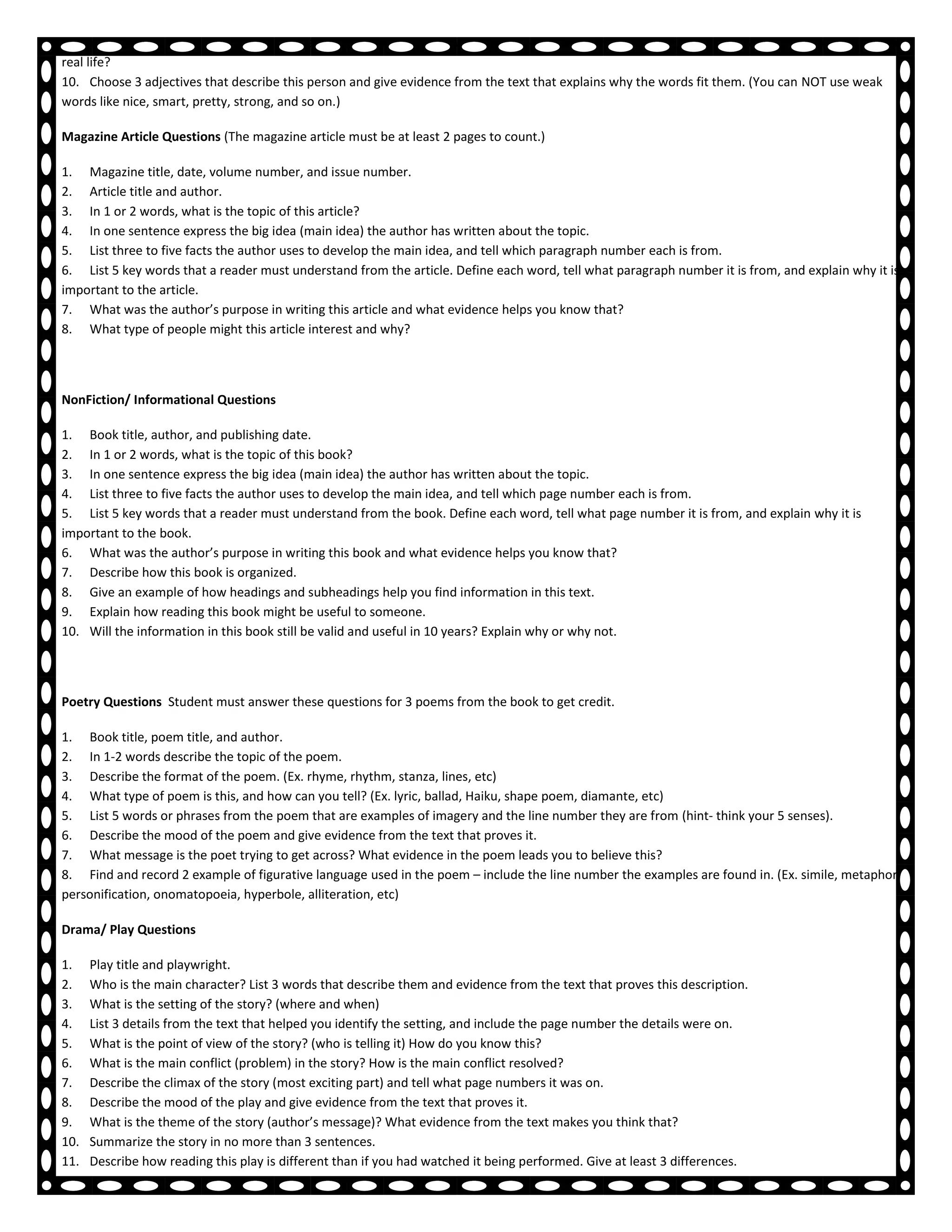9. What connections can you make between the people and events in this person’s life and those in other books you have read about or know in
real life?
10. Choose 3 adjectives that describe this person and give evidence from the text that explains why the words fit them. (You can NOT use weak
words like nice, smart, pretty, strong, and so on.)

Magazine Article Questions (The magazine article must be at least 2 pages to count.)

1. Magazine title, date, volume number, and issue number.
2. Article title and author.
3. In 1 or 2 words, what is the topic of this article?
4. In one sentence express the big idea (main idea) the author has written about the topic.
5. List three to five facts the author uses to develop the main idea, and tell which paragraph number each is from.
6. List 5 key words that a reader must understand from the article. Define each word, tell what paragraph number it is from, and explain why it is
important to the article.
7. What was the author’s purpose in writing this article and what evidence helps you know that?
8. What type of people might this article interest and why?




NonFiction/ Informational Questions

1. Book title, author, and publishing date.
2. In 1 or 2 words, what is the topic of this book?
3. In one sentence express the big idea (main idea) the author has written about the topic.
4. List three to five facts the author uses to develop the main idea, and tell which page number each is from.
5. List 5 key words that a reader must understand from the book. Define each word, tell what page number it is from, and explain why it is
important to the book.
6. What was the author’s purpose in writing this book and what evidence helps you know that?
7. Describe how this book is organized.
8. Give an example of how headings and subheadings help you find information in this text.
9. Explain how reading this book might be useful to someone.
10. Will the information in this book still be valid and useful in 10 years? Explain why or why not.




Poetry Questions Student must answer these questions for 3 poems from the book to get credit.

1. Book title, poem title, and author.
2. In 1-2 words describe the topic of the poem.
3. Describe the format of the poem. (Ex. rhyme, rhythm, stanza, lines, etc)
4. What type of poem is this, and how can you tell? (Ex. lyric, ballad, Haiku, shape poem, diamante, etc)
5. List 5 words or phrases from the poem that are examples of imagery and the line number they are from (hint- think your 5 senses).
6. Describe the mood of the poem and give evidence from the text that proves it.
7. What message is the poet trying to get across? What evidence in the poem leads you to believe this?
8. Find and record 2 example of figurative language used in the poem – include the line number the examples are found in. (Ex. simile, metaphor,
personification, onomatopoeia, hyperbole, alliteration, etc)

Drama/ Play Questions

1.    Play title and playwright.
2.    Who is the main character? List 3 words that describe them and evidence from the text that proves this description.
3.    What is the setting of the story? (where and when)
4.    List 3 details from the text that helped you identify the setting, and include the page number the details were on.
5.    What is the point of view of the story? (who is telling it) How do you know this?
6.    What is the main conflict (problem) in the story? How is the main conflict resolved?
7.    Describe the climax of the story (most exciting part) and tell what page numbers it was on.
8.    Describe the mood of the play and give evidence from the text that proves it.
9.    What is the theme of the story (author’s message)? What evidence from the text makes you think that?
10.   Summarize the story in no more than 3 sentences.
11.   Describe how reading this play is different than if you had watched it being performed. Give at least 3 differences.
 