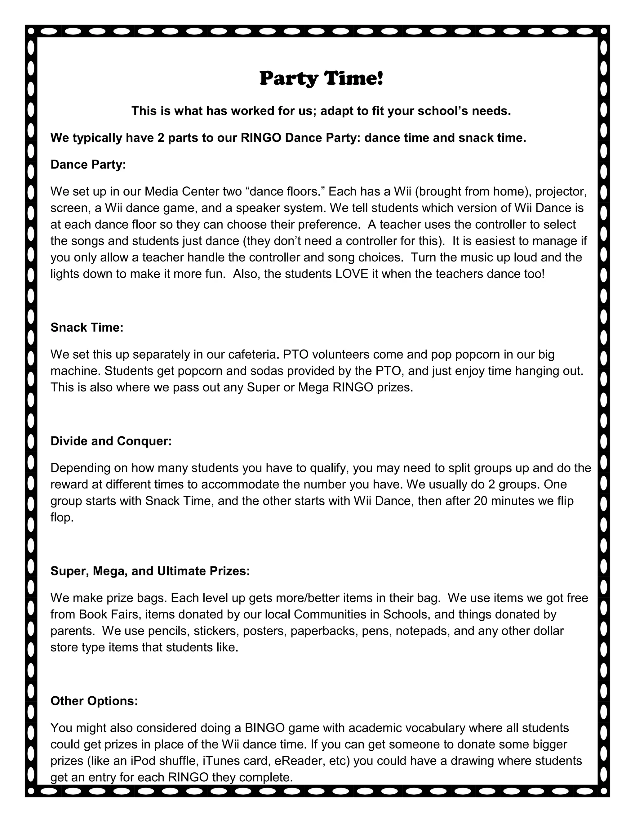 Party Time!
               This is what has worked for us; adapt to fit your school’s needs.

We typically have 2 parts to our RINGO Dance Party: dance time and snack time.

Dance Party:

We set up in our Media Center two “dance floors.” Each has a Wii (brought from home), projector,
screen, a Wii dance game, and a speaker system. We tell students which version of Wii Dance is
at each dance floor so they can choose their preference. A teacher uses the controller to select
the songs and students just dance (they don’t need a controller for this). It is easiest to manage if
you only allow a teacher handle the controller and song choices. Turn the music up loud and the
lights down to make it more fun. Also, the students LOVE it when the teachers dance too!



Snack Time:

We set this up separately in our cafeteria. PTO volunteers come and pop popcorn in our big
machine. Students get popcorn and sodas provided by the PTO, and just enjoy time hanging out.
This is also where we pass out any Super or Mega RINGO prizes.



Divide and Conquer:

Depending on how many students you have to qualify, you may need to split groups up and do the
reward at different times to accommodate the number you have. We usually do 2 groups. One
group starts with Snack Time, and the other starts with Wii Dance, then after 20 minutes we flip
flop.



Super, Mega, and Ultimate Prizes:

We make prize bags. Each level up gets more/better items in their bag. We use items we got free
from Book Fairs, items donated by our local Communities in Schools, and things donated by
parents. We use pencils, stickers, posters, paperbacks, pens, notepads, and any other dollar
store type items that students like.



Other Options:

You might also considered doing a BINGO game with academic vocabulary where all students
could get prizes in place of the Wii dance time. If you can get someone to donate some bigger
prizes (like an iPod shuffle, iTunes card, eReader, etc) you could have a drawing where students
get an entry for each RINGO they complete.
 