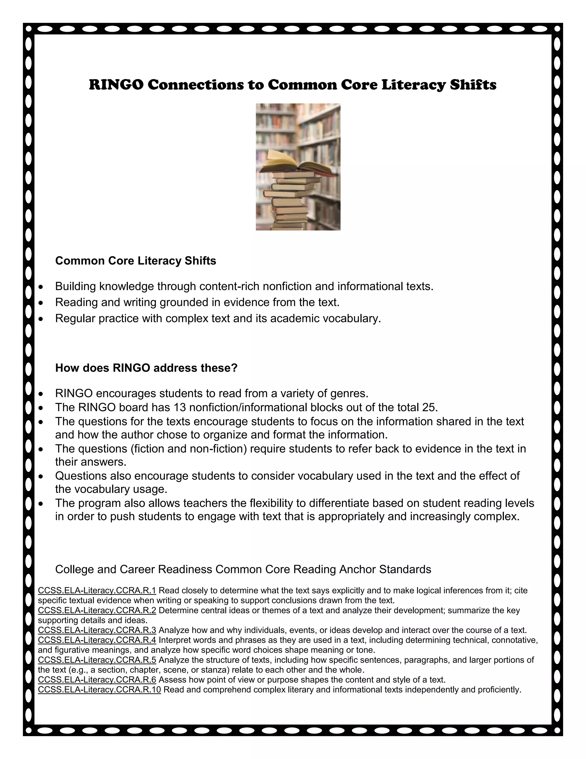 RINGO Connections to Common Core Literacy Shifts




    Common Core Literacy Shifts

    Building knowledge through content-rich nonfiction and informational texts.
    Reading and writing grounded in evidence from the text.
    Regular practice with complex text and its academic vocabulary.



    How does RINGO address these?

    RINGO encourages students to read from a variety of genres.
    The RINGO board has 13 nonfiction/informational blocks out of the total 25.
    The questions for the texts encourage students to focus on the information shared in the text
    and how the author chose to organize and format the information.
    The questions (fiction and non-fiction) require students to refer back to evidence in the text in
    their answers.
    Questions also encourage students to consider vocabulary used in the text and the effect of
    the vocabulary usage.
    The program also allows teachers the flexibility to differentiate based on student reading levels
    in order to push students to engage with text that is appropriately and increasingly complex.



    College and Career Readiness Common Core Reading Anchor Standards
CCSS.ELA-Literacy.CCRA.R.1 Read closely to determine what the text says explicitly and to make logical inferences from it; cite
specific textual evidence when writing or speaking to support conclusions drawn from the text.
CCSS.ELA-Literacy.CCRA.R.2 Determine central ideas or themes of a text and analyze their development; summarize the key
supporting details and ideas.
CCSS.ELA-Literacy.CCRA.R.3 Analyze how and why individuals, events, or ideas develop and interact over the course of a text.
CCSS.ELA-Literacy.CCRA.R.4 Interpret words and phrases as they are used in a text, including determining technical, connotative,
and figurative meanings, and analyze how specific word choices shape meaning or tone.
CCSS.ELA-Literacy.CCRA.R.5 Analyze the structure of texts, including how specific sentences, paragraphs, and larger portions of
the text (e.g., a section, chapter, scene, or stanza) relate to each other and the whole.
CCSS.ELA-Literacy.CCRA.R.6 Assess how point of view or purpose shapes the content and style of a text.
CCSS.ELA-Literacy.CCRA.R.10 Read and comprehend complex literary and informational texts independently and proficiently.
 