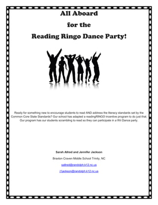 All Aboard
                                         for the
               Reading Ringo Dance Party!




  Ready for something new to encourage students to read AND address the literacy standards set by the
Common Core State Standards? Our school has adapted a readingRINGO incentive program to do just that.
     Our program has our students scrambling to read so they can participate in a Wii Dance party.




                                 Sarah Allred and Jennifer Jackson

                              Braxton Craven Middle School Trinity, NC

                                     sallred@randolph.k12.nc.us

                                    j1jackson@randolph.k12.nc.us
 
