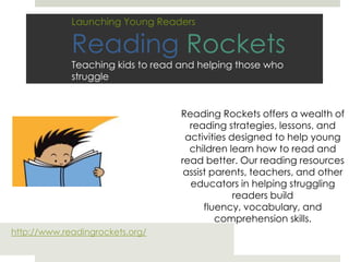 Launching Young ReadersReading RocketsTeaching kids to read and helping those who struggle Reading Rockets offers a wealth of reading strategies, lessons, and activities designed to help young children learn how to read and read better. Our reading resources assist parents, teachers, and other educators in helping struggling readers build fluency, vocabulary, and comprehension skills. http://www.readingrockets.org/ 