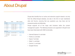 About Drupal
Drupal also benefits from an active and extensive support network, not only
from the official Drupal websites, but also in the form of user maintained
sites and forums, ensuring that any questions you may have can be
answered quickly and effectively.
Drupal supports all of the major web browsers within the content
management system. The following browsers are supported in Drupal 6 and
have been fully tested with CMS functionality.
• Internet Explorer 6.x and later
• Firefox 2.x and later
• Opera 7 and later
• Safari 1.x and later
• Camino 1.x and later
• Google Chrome
 