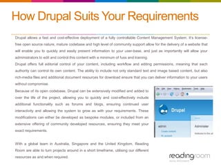 How Drupal Suits Your Requirements
Drupal allows a fast and cost-effective deployment of a fully controllable Content Management System. It’s license-
free open source nature, mature codebase and high level of community support allow for the delivery of a website that
will enable you to quickly and easily present information to your user-base, and just as importantly will allow your
administrators to edit and control this content with a minimum of fuss and training.
Drupal offers full editorial control of your content, including workflow and editing permissions, meaning that each
authority can control its own content. The ability to include not only standard text and image based content, but also
rich-media files and additional document resources for download ensure that you can deliver information to your users
without compromise.
Because of its open codebase, Drupal can be extensively modified and added to
over the life of the project, allowing you to quickly and cost-effectively include
additional functionality such as forums and blogs, ensuring continued user
interactivity and allowing the system to grow as with your requirements. These
modifications can either be developed as bespoke modules, or included from an
extensive offering of community developed resources, ensuring they meet your
exact requirements.
With a global team in Australia, Singapore and the United Kingdom, Reading
Room are able to turn projects around in a short timeframe, utilising our different
resources as and when required.
 