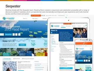 Seqwater
Working closely with the Seqwater team, Reading Room created a responsive web destination accessible with a range of
devices to replace 6 websites which cut operational costs dramatically and Improved user experience and multi-channel
access and thus brand perception.
 