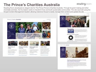 The Prince’s Charities Australia
Reading Room developed an elegant site for The Prince Prince’s Charities Australia. Through its grant making and other
charitable activities, the foundation seeks to transform lives and build sustainable communities. The site was built using the
Drupal Content Management System allowing Clarence House to easily manage their content and update the site
 