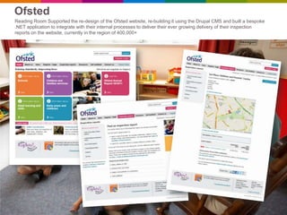 Ofsted
Reading Room Supported the re-design of the Ofsted website, re-building it using the Drupal CMS and built a bespoke
.NET application to integrate with their internal processes to deliver their ever growing delivery of their inspection
reports on the website, currently in the region of 400,000+
 