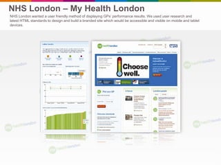 NHS London – My Health London
NHS London wanted a user friendly method of displaying GPs’ performance results. We used user research and
latest HTML standards to design and build a branded site which would be accessible and visible on mobile and tablet
devices.
 