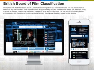 British Board of Film Classification
We worked with the British Board of Film Classification to merge their four websites into one. The site allows users to
search for any title the BBFC have classified which is approximately 400,000. The websites design has been built using
adaptive techniques meaning the site layout changes for tablet and mobile users. The site is built in Drupal 7 platform
and integrates with their internal systems so that when they classify new titles they appear on the website
 