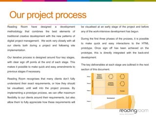 Our project process
Reading Room have designed a development
methodology that combines the best elements of
traditional creative development with the new patterns of
digital project management. We work very closely with all
our clients both during a project and following site
implementation.
Our iterative process is designed around four key stages,
with clear sign off points at the end of each stage. This
makes it possible to make quick and easy amendments to
previous stages if necessary.
Reading Room recognises that many clients don’t fully
understand their exact requirements, or how they should
be visualised, until well into the project process. By
implementing a prototype process, we can offer maximum
flexibility to our clients around their requirements, but also
allow them to fully appreciate how these requirements will
be visualised at an early stage of the project and before
any of the work-intensive development has begun.
During the first three phases of the process, it is possible
to make quick and easy interactions to the HTML
prototype. Once sign off has been achieved on the
prototype, this is directly integrated with the back-end
development.
The key deliverables at each stage are outlined in the next
section of this document.
 