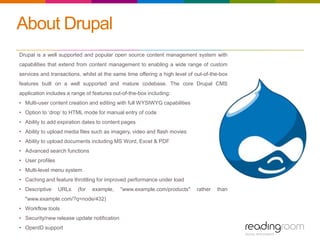About Drupal
Drupal is a well supported and popular open source content management system with
capabilities that extend from content management to enabling a wide range of custom
services and transactions, whilst at the same time offering a high level of out-of-the-box
features built on a well supported and mature codebase. The core Drupal CMS
application includes a range of features out-of-the-box including:
• Multi-user content creation and editing with full WYSIWYG capabilities
• Option to ‘drop’ to HTML mode for manual entry of code
• Ability to add expiration dates to content pages
• Ability to upload media files such as imagery, video and flash movies
• Ability to upload documents including MS Word, Excel & PDF
• Advanced search functions
• User profiles
• Multi-level menu system
• Caching and feature throttling for improved performance under load
• Descriptive URLs (for example, "www.example.com/products" rather than
"www.example.com/?q=node/432)
• Workflow tools
• Security/new release update notification
• OpenID support
 