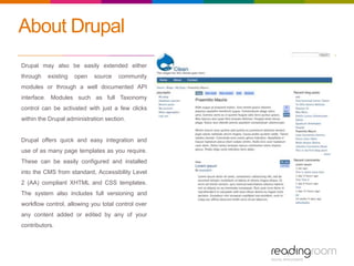 About Drupal
Drupal may also be easily extended either
through existing open source community
modules or through a well documented API
interface. Modules such as full Taxonomy
control can be activated with just a few clicks
within the Drupal administration section.
Drupal offers quick and easy integration and
use of as many page templates as you require.
These can be easily configured and installed
into the CMS from standard, Accessibility Level
2 (AA) compliant XHTML and CSS templates.
The system also includes full versioning and
workflow control, allowing you total control over
any content added or edited by any of your
contributors.
 