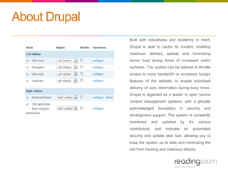 About Drupal
Built with robustness and resiliency in mind,
Drupal is able to cache its content, enabling
maximum delivery speeds and minimising
server load during times of increased visitor
numbers. The system can be tailored to throttle
access to more bandwidth or processor hungry
features of the website, to enable prioritised
delivery of core information during busy times.
Drupal is regarded as a leader in open source
content management systems, with a globally
acknowledged foundation in security and
development support. The system is constantly
monitored and updated by it’s various
contributors, and includes an automated
security and update alert tool, allowing you to
keep the system up to date and minimising the
risk from hacking and malicious attacks.
 