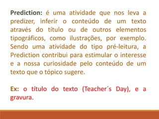 Prediction: é uma atividade que nos leva a
predizer, inferir o conteúdo de um texto
através do título ou de outros elementos
tipográficos, como ilustrações, por exemplo.
Sendo uma atividade do tipo pré-leitura, a
Prediction contribui para estimular o interesse
e a nossa curiosidade pelo conteúdo de um
texto que o tópico sugere.
Ex: o título do texto (Teacher´s Day), e a
gravura.
 