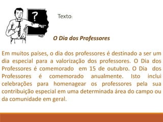 O Dia dos Professores
Em muitos países, o dia dos professores é destinado a ser um
dia especial para a valorização dos professores. O Dia dos
Professores é comemorado em 15 de outubro. O Dia dos
Professores é comemorado anualmente. Isto inclui
celebrações para homenagear os professores pela sua
contribuição especial em uma determinada área do campo ou
da comunidade em geral.
Texto:
 