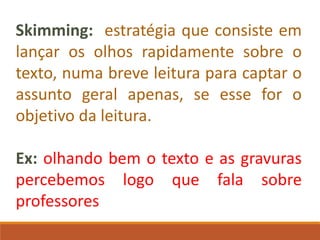 Skimming: estratégia que consiste em
lançar os olhos rapidamente sobre o
texto, numa breve leitura para captar o
assunto geral apenas, se esse for o
objetivo da leitura.
Ex: olhando bem o texto e as gravuras
percebemos logo que fala sobre
professores
 